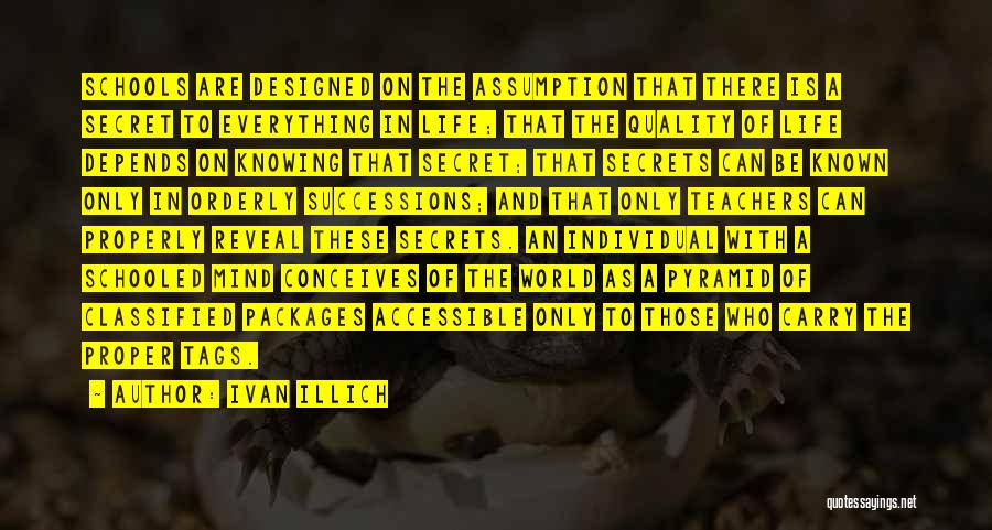 Ivan Illich Quotes: Schools Are Designed On The Assumption That There Is A Secret To Everything In Life; That The Quality Of Life