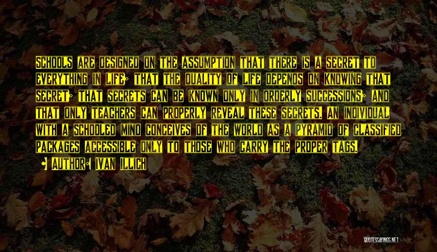 Ivan Illich Quotes: Schools Are Designed On The Assumption That There Is A Secret To Everything In Life; That The Quality Of Life