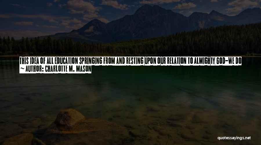 Charlotte M. Mason Quotes: This Idea Of All Education Springing From And Resting Upon Our Relation To Almighty God-we Do Not Merely Give A