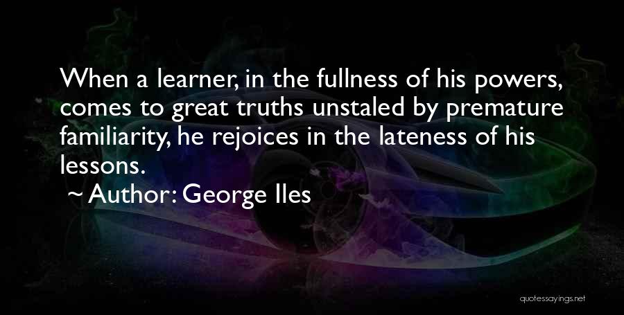 George Iles Quotes: When A Learner, In The Fullness Of His Powers, Comes To Great Truths Unstaled By Premature Familiarity, He Rejoices In