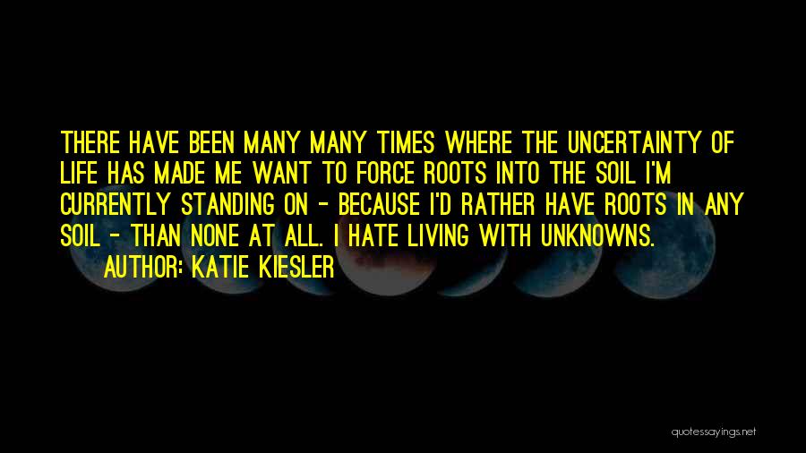 Katie Kiesler Quotes: There Have Been Many Many Times Where The Uncertainty Of Life Has Made Me Want To Force Roots Into The