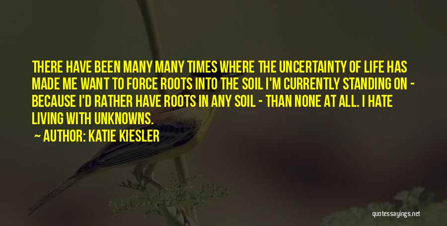 Katie Kiesler Quotes: There Have Been Many Many Times Where The Uncertainty Of Life Has Made Me Want To Force Roots Into The