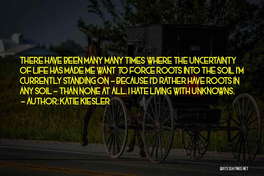 Katie Kiesler Quotes: There Have Been Many Many Times Where The Uncertainty Of Life Has Made Me Want To Force Roots Into The