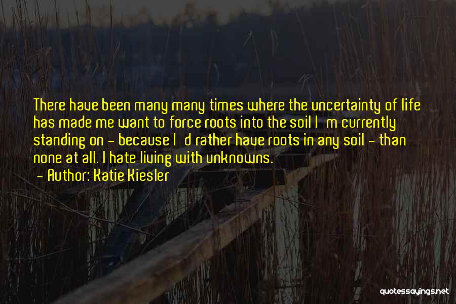 Katie Kiesler Quotes: There Have Been Many Many Times Where The Uncertainty Of Life Has Made Me Want To Force Roots Into The