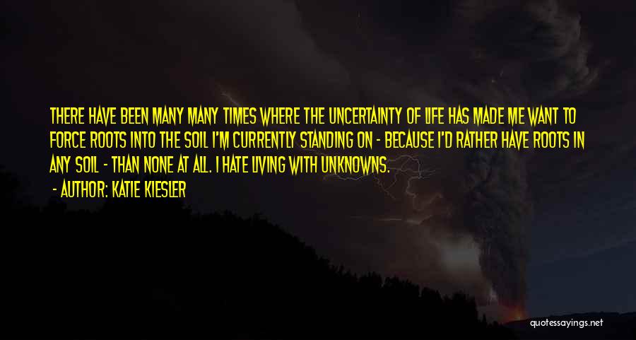 Katie Kiesler Quotes: There Have Been Many Many Times Where The Uncertainty Of Life Has Made Me Want To Force Roots Into The