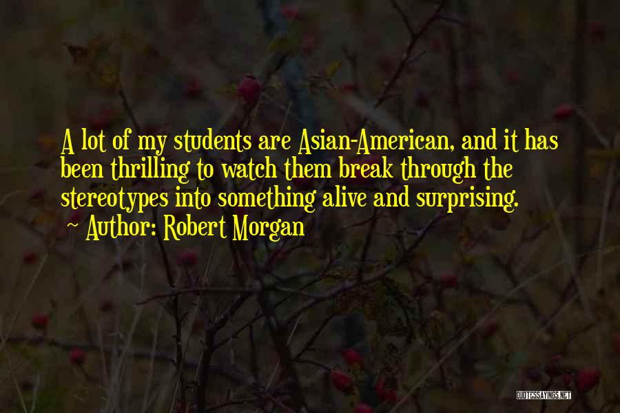 Robert Morgan Quotes: A Lot Of My Students Are Asian-american, And It Has Been Thrilling To Watch Them Break Through The Stereotypes Into