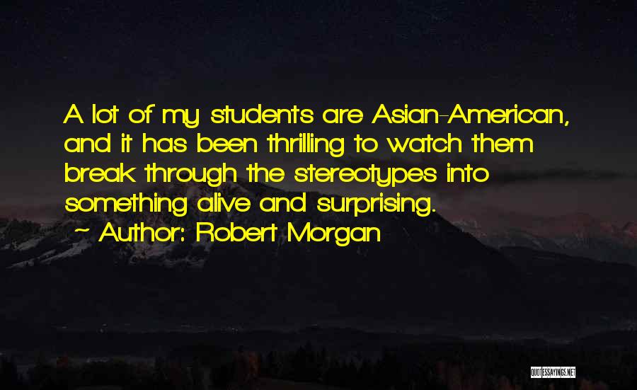 Robert Morgan Quotes: A Lot Of My Students Are Asian-american, And It Has Been Thrilling To Watch Them Break Through The Stereotypes Into