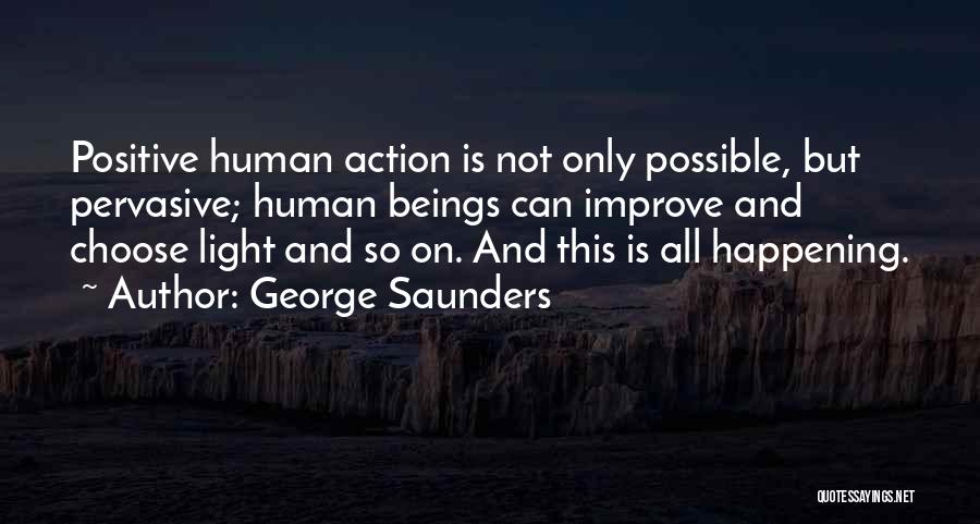 George Saunders Quotes: Positive Human Action Is Not Only Possible, But Pervasive; Human Beings Can Improve And Choose Light And So On. And