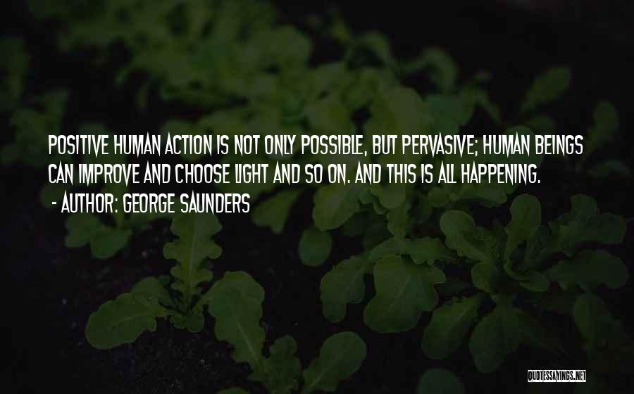 George Saunders Quotes: Positive Human Action Is Not Only Possible, But Pervasive; Human Beings Can Improve And Choose Light And So On. And