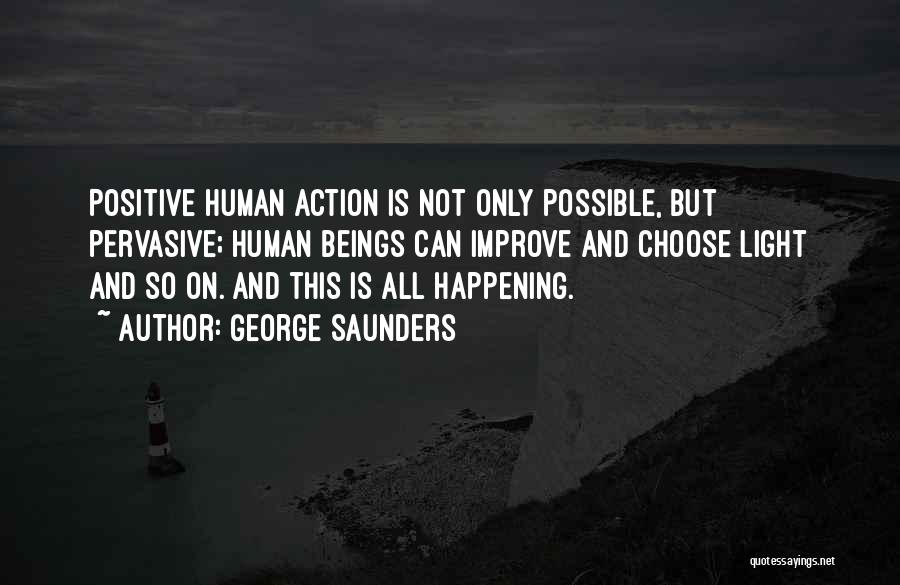 George Saunders Quotes: Positive Human Action Is Not Only Possible, But Pervasive; Human Beings Can Improve And Choose Light And So On. And