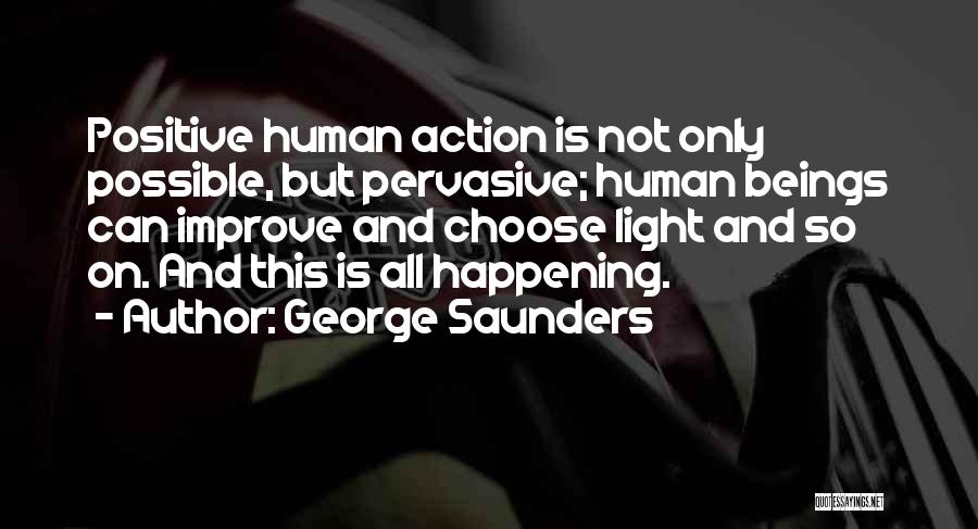 George Saunders Quotes: Positive Human Action Is Not Only Possible, But Pervasive; Human Beings Can Improve And Choose Light And So On. And