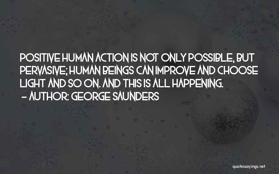 George Saunders Quotes: Positive Human Action Is Not Only Possible, But Pervasive; Human Beings Can Improve And Choose Light And So On. And
