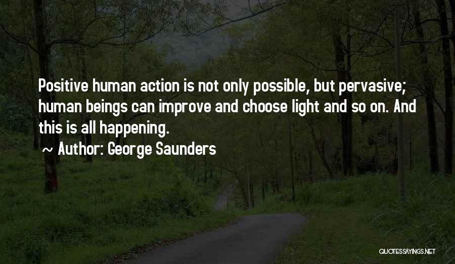 George Saunders Quotes: Positive Human Action Is Not Only Possible, But Pervasive; Human Beings Can Improve And Choose Light And So On. And