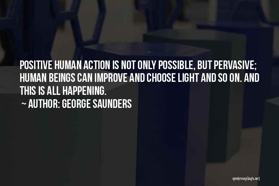 George Saunders Quotes: Positive Human Action Is Not Only Possible, But Pervasive; Human Beings Can Improve And Choose Light And So On. And