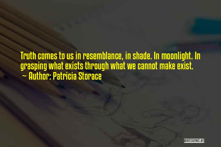 Patricia Storace Quotes: Truth Comes To Us In Resemblance, In Shade. In Moonlight. In Grasping What Exists Through What We Cannot Make Exist.