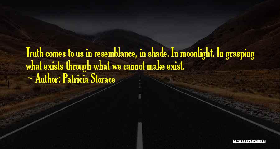 Patricia Storace Quotes: Truth Comes To Us In Resemblance, In Shade. In Moonlight. In Grasping What Exists Through What We Cannot Make Exist.