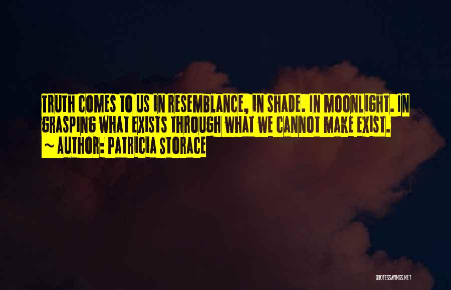 Patricia Storace Quotes: Truth Comes To Us In Resemblance, In Shade. In Moonlight. In Grasping What Exists Through What We Cannot Make Exist.