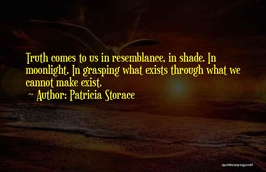 Patricia Storace Quotes: Truth Comes To Us In Resemblance, In Shade. In Moonlight. In Grasping What Exists Through What We Cannot Make Exist.