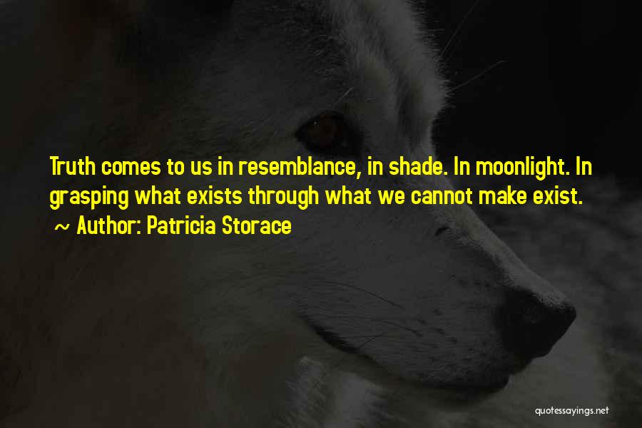 Patricia Storace Quotes: Truth Comes To Us In Resemblance, In Shade. In Moonlight. In Grasping What Exists Through What We Cannot Make Exist.