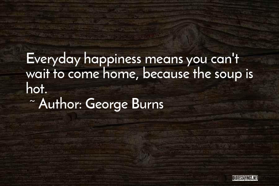 George Burns Quotes: Everyday Happiness Means You Can't Wait To Come Home, Because The Soup Is Hot.