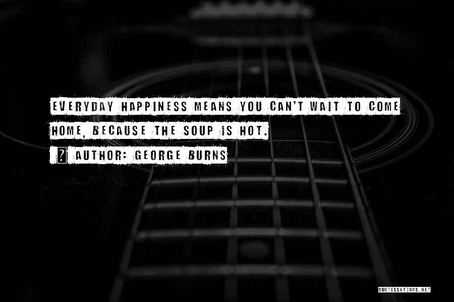 George Burns Quotes: Everyday Happiness Means You Can't Wait To Come Home, Because The Soup Is Hot.