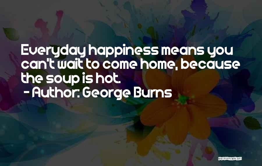 George Burns Quotes: Everyday Happiness Means You Can't Wait To Come Home, Because The Soup Is Hot.