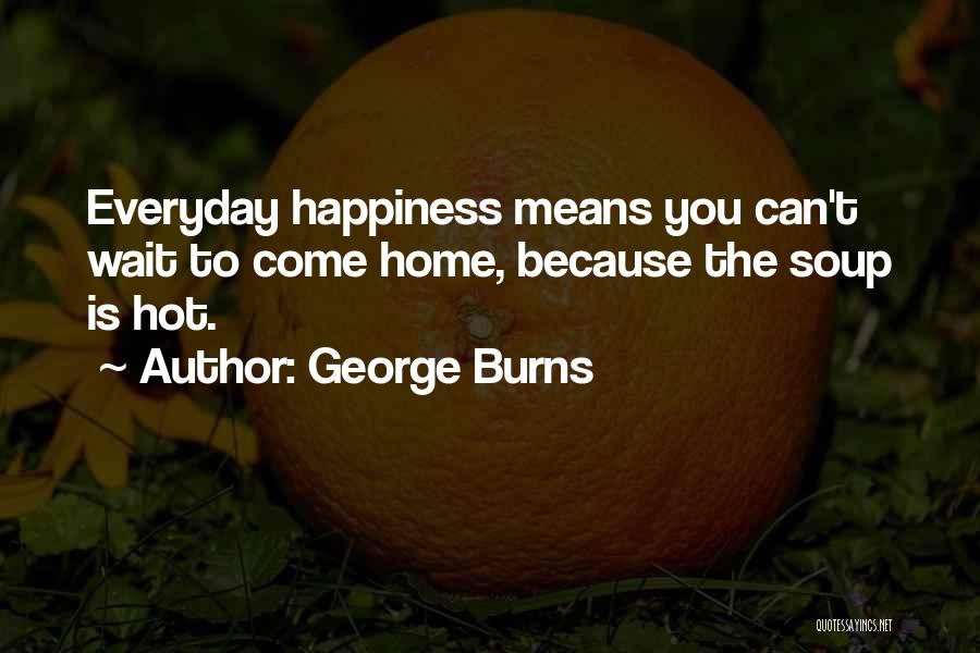 George Burns Quotes: Everyday Happiness Means You Can't Wait To Come Home, Because The Soup Is Hot.