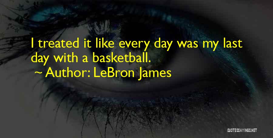 LeBron James Quotes: I Treated It Like Every Day Was My Last Day With A Basketball.