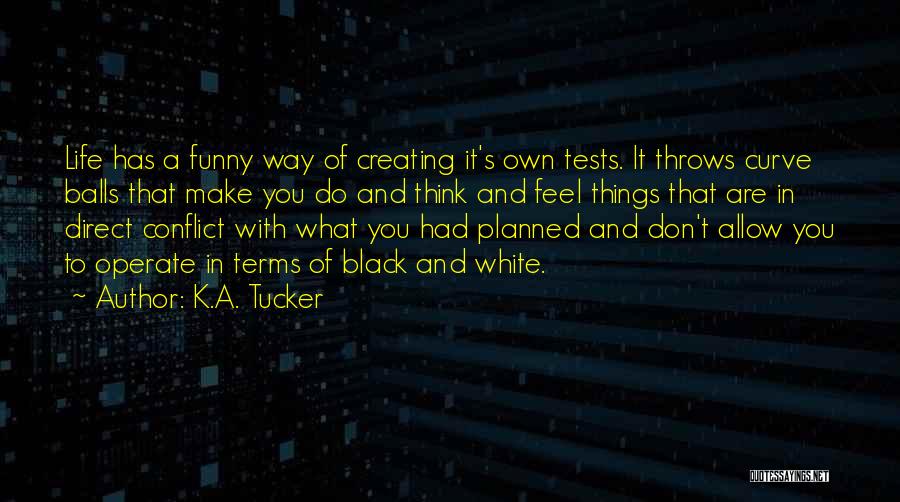 K.A. Tucker Quotes: Life Has A Funny Way Of Creating It's Own Tests. It Throws Curve Balls That Make You Do And Think