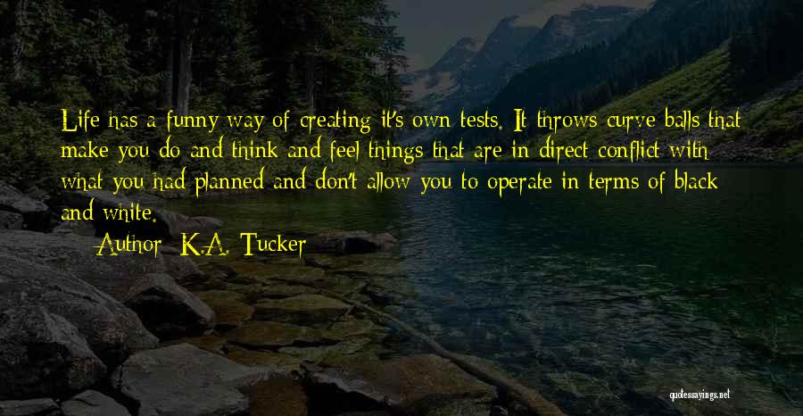 K.A. Tucker Quotes: Life Has A Funny Way Of Creating It's Own Tests. It Throws Curve Balls That Make You Do And Think