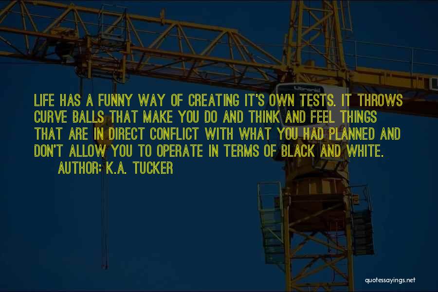 K.A. Tucker Quotes: Life Has A Funny Way Of Creating It's Own Tests. It Throws Curve Balls That Make You Do And Think
