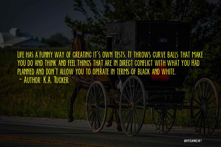 K.A. Tucker Quotes: Life Has A Funny Way Of Creating It's Own Tests. It Throws Curve Balls That Make You Do And Think