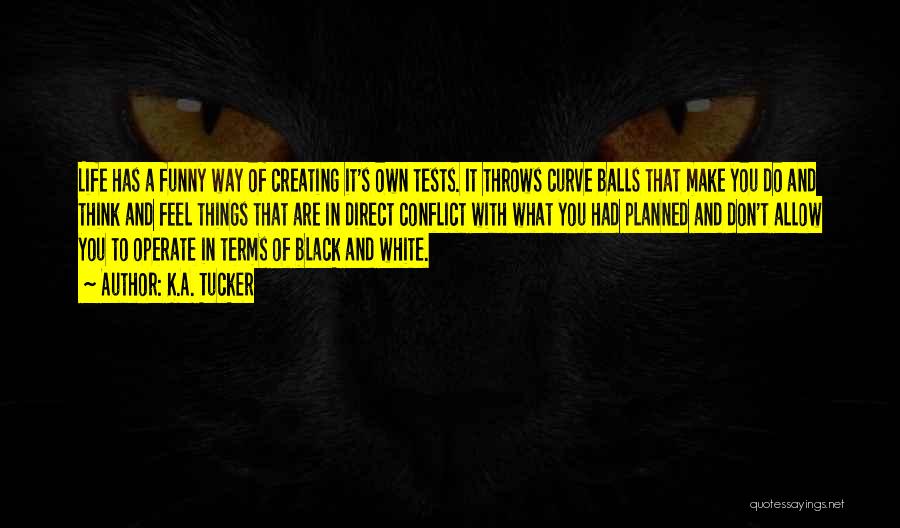 K.A. Tucker Quotes: Life Has A Funny Way Of Creating It's Own Tests. It Throws Curve Balls That Make You Do And Think