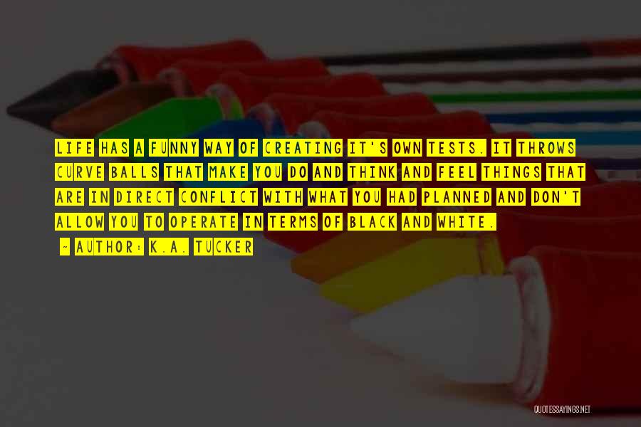 K.A. Tucker Quotes: Life Has A Funny Way Of Creating It's Own Tests. It Throws Curve Balls That Make You Do And Think