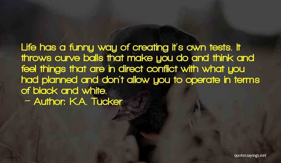 K.A. Tucker Quotes: Life Has A Funny Way Of Creating It's Own Tests. It Throws Curve Balls That Make You Do And Think