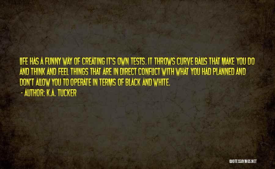 K.A. Tucker Quotes: Life Has A Funny Way Of Creating It's Own Tests. It Throws Curve Balls That Make You Do And Think