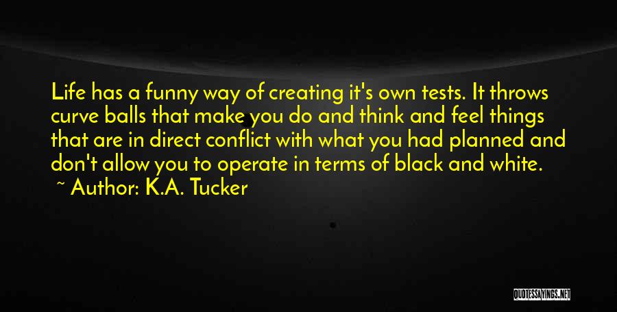 K.A. Tucker Quotes: Life Has A Funny Way Of Creating It's Own Tests. It Throws Curve Balls That Make You Do And Think