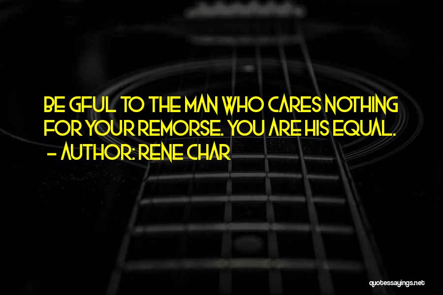 Rene Char Quotes: Be Gful To The Man Who Cares Nothing For Your Remorse. You Are His Equal.