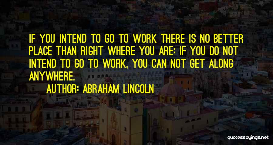 Abraham Lincoln Quotes: If You Intend To Go To Work There Is No Better Place Than Right Where You Are; If You Do