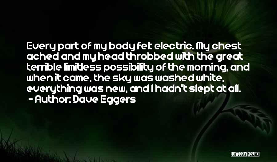 Dave Eggers Quotes: Every Part Of My Body Felt Electric. My Chest Ached And My Head Throbbed With The Great Terrible Limitless Possibility
