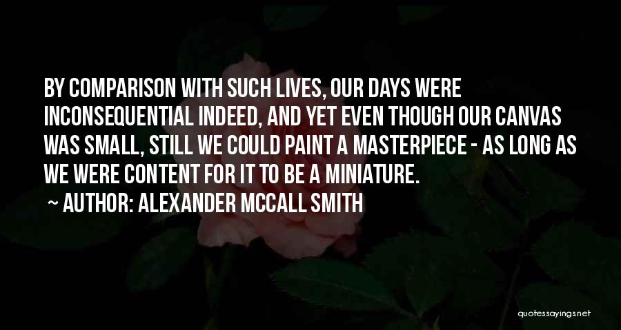 Alexander McCall Smith Quotes: By Comparison With Such Lives, Our Days Were Inconsequential Indeed, And Yet Even Though Our Canvas Was Small, Still We