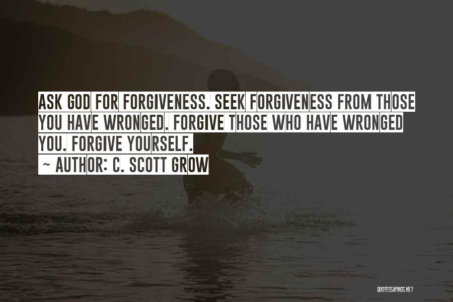 C. Scott Grow Quotes: Ask God For Forgiveness. Seek Forgiveness From Those You Have Wronged. Forgive Those Who Have Wronged You. Forgive Yourself.