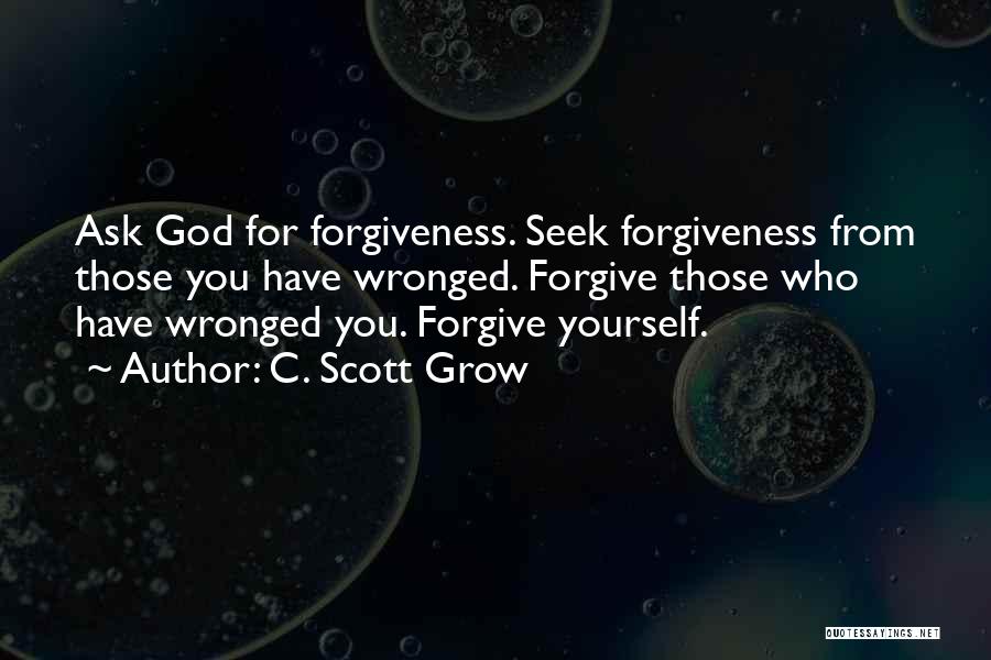 C. Scott Grow Quotes: Ask God For Forgiveness. Seek Forgiveness From Those You Have Wronged. Forgive Those Who Have Wronged You. Forgive Yourself.