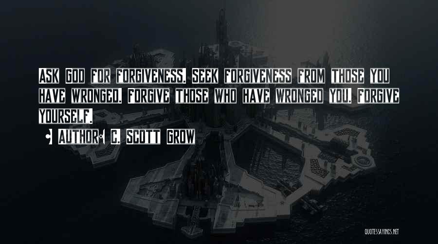 C. Scott Grow Quotes: Ask God For Forgiveness. Seek Forgiveness From Those You Have Wronged. Forgive Those Who Have Wronged You. Forgive Yourself.