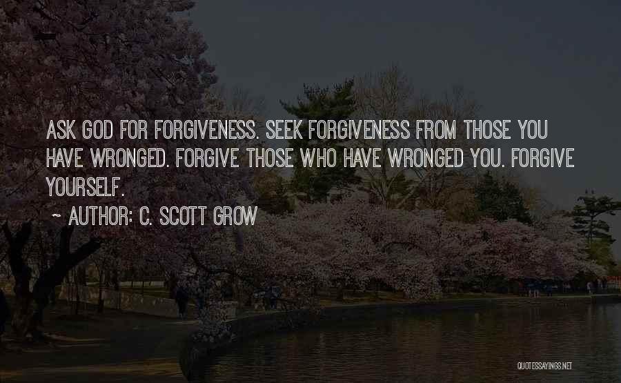 C. Scott Grow Quotes: Ask God For Forgiveness. Seek Forgiveness From Those You Have Wronged. Forgive Those Who Have Wronged You. Forgive Yourself.