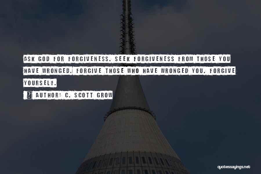 C. Scott Grow Quotes: Ask God For Forgiveness. Seek Forgiveness From Those You Have Wronged. Forgive Those Who Have Wronged You. Forgive Yourself.