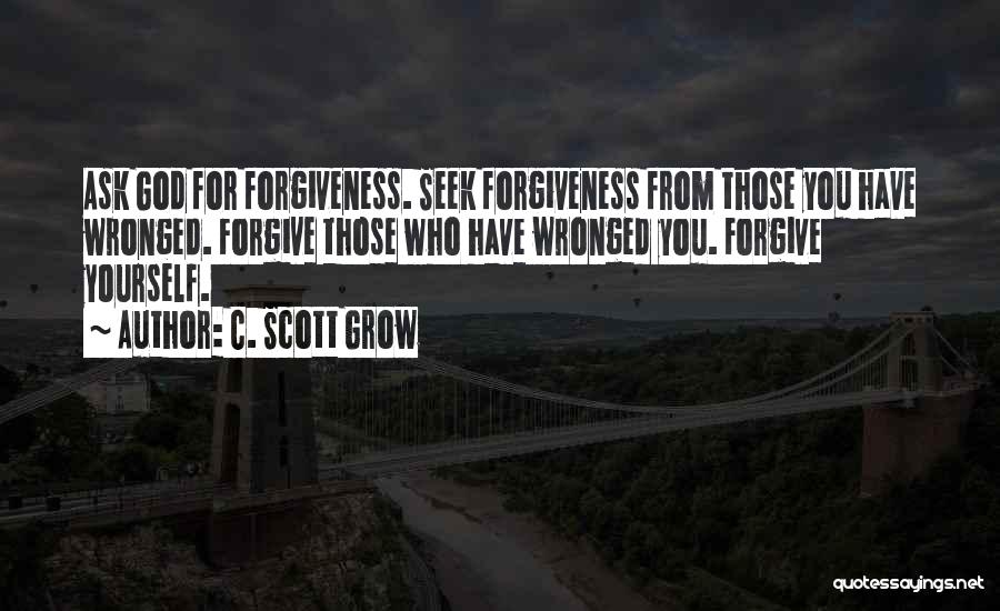 C. Scott Grow Quotes: Ask God For Forgiveness. Seek Forgiveness From Those You Have Wronged. Forgive Those Who Have Wronged You. Forgive Yourself.