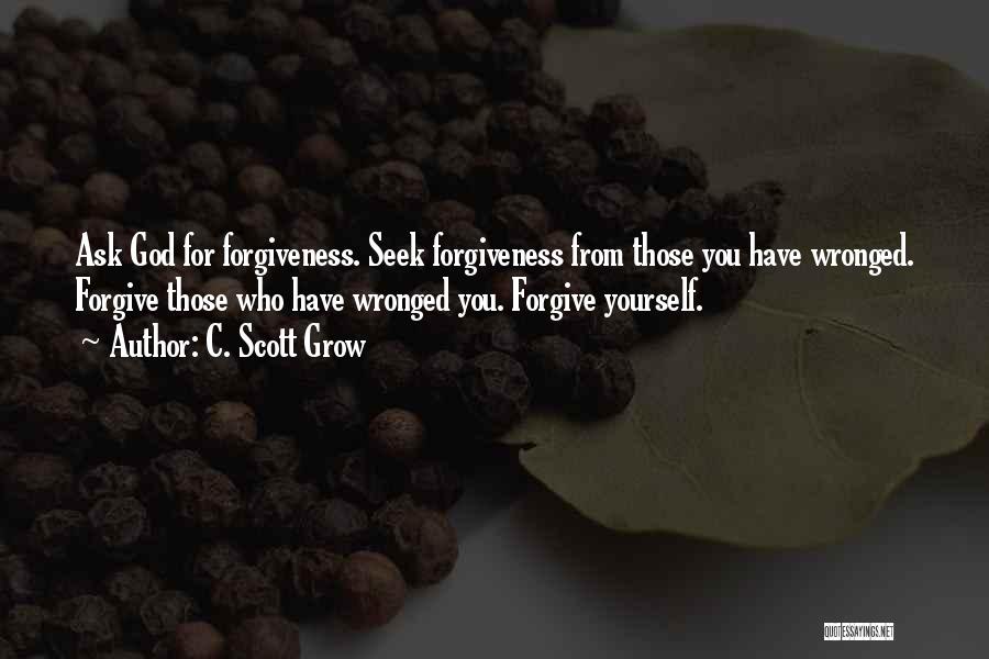 C. Scott Grow Quotes: Ask God For Forgiveness. Seek Forgiveness From Those You Have Wronged. Forgive Those Who Have Wronged You. Forgive Yourself.