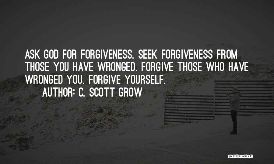 C. Scott Grow Quotes: Ask God For Forgiveness. Seek Forgiveness From Those You Have Wronged. Forgive Those Who Have Wronged You. Forgive Yourself.