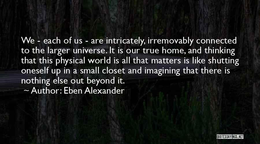 Eben Alexander Quotes: We - Each Of Us - Are Intricately, Irremovably Connected To The Larger Universe. It Is Our True Home, And